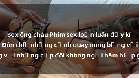 sex ông cháu Phim sex loạn luân đầy kích thích không che - Đón chờ những cảnh quay nóng bỏng với những cặp đôi không ngại hãm hiếp gia đình trong lòng