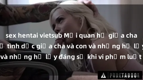 sex hentai vietsub Mối quan hệ giữa cha và con: Sự thật về tình dục giữa cha và con và những hệ lụy đáng sợ khi vi phạm luật pháp.