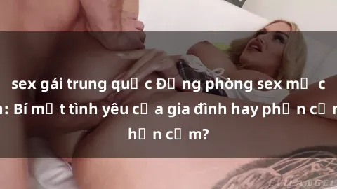 sex gái trung quốc Động phòng sex mẹ con: Bí mật tình yêu của gia đình hay phản cảm?