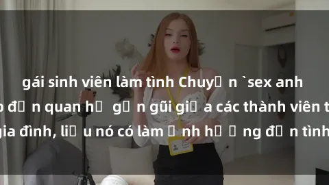 gái sinh viên làm tình Chuyện `sex anh em ruột` - Đề cập đến quan hệ gần gũi giữa các thành viên trong gia đình, liệu nó có làm ảnh hưởng đến tình cảm gia đình hay không?