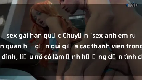 sex gái hàn quốc Chuyện `sex anh em ruột` - Đề cập đến quan hệ gần gũi giữa các thành viên trong gia đình, liệu nó có làm ảnh hưởng đến tình cảm gia đình hay không?