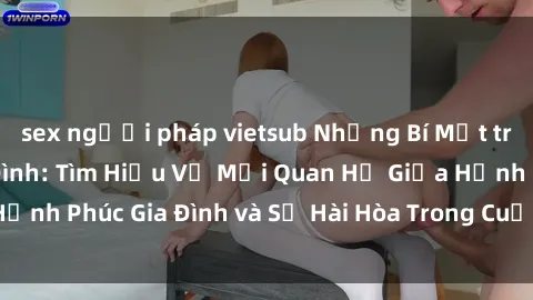 sex người pháp vietsub Những Bí Mật trong Tình Dục Gia Đình: Tìm Hiểu Về Mối Quan Hệ Giữa Hạnh Phúc Gia Đình và Sự Hài Hòa Trong Cuộc Sống Tình Dục