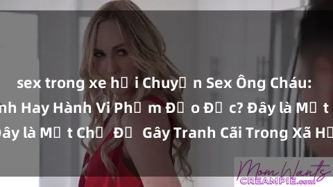 sex trong xe hơi Chuyện Sex Ông Cháu: Mối Quan Hệ Gia Đình Hay Hành Vi Phạm Đạo Đức? Đây là Một Chủ Đề Gây Tranh Cãi Trong Xã Hội Hiện Nay.