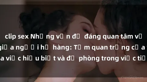 clip sex Những vấn đề đáng quan tâm về quan hệ tình dục giữa người họ hàng: Tầm quan trọng của việc hiểu biết và đề phòng trong việc tiếp xúc trong gia đình.