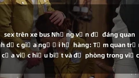 sex trên xe bus Những vấn đề đáng quan tâm về quan hệ tình dục giữa người họ hàng: Tầm quan trọng của việc hiểu biết và đề phòng trong việc tiếp xúc trong gia đình.