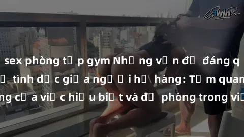 sex phòng tập gym Những vấn đề đáng quan tâm về quan hệ tình dục giữa người họ hàng: Tầm quan trọng của việc hiểu biết và đề phòng trong việc tiếp xúc trong gia đình.