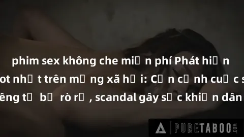 phim sex không che miễn phí Phát hiện clip sex quay lén hot nhất trên mạng xã hội: Cận cảnh cuộc sống riêng tư bị rò rỉ, scandal gây sốc khiến dân mạng không khỏi bàng hoàng