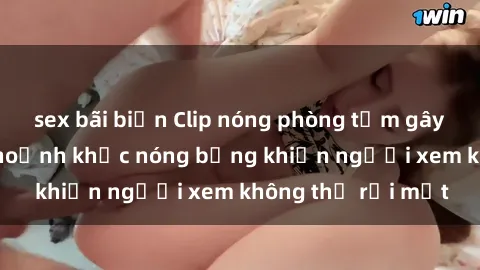 sex bãi biển Clip nóng phòng tắm gây sốt: Cận cảnh khoảnh khắc nóng bỏng khiến người xem không thể rời mắt