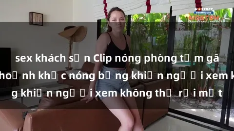 sex khách sạn Clip nóng phòng tắm gây sốt: Cận cảnh khoảnh khắc nóng bỏng khiến người xem không thể rời mắt