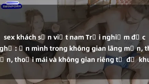 sex khách sạn việt nam Trải nghiệm độc đáo tại sex nhà nghỉ: ẩn mình trong không gian lãng mạn, thoải mái và không gian riêng tư để khuấy động tình ái.