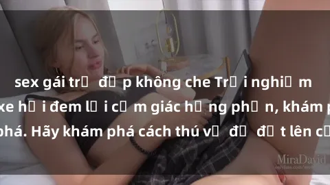 sex gái trẻ đẹp không che Trải nghiệm mới lạ: Sex trong xe hơi đem lại cảm giác hưng phấn, khám phá. Hãy khám phá cách thú vị để đốt lên cảm xúc trong cuộc tình!