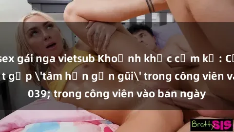 sex gái nga vietsub Khoảnh khắc cấm kỵ: Cặp đôi bị bắt gặp 'tâm hồn gần gũi' trong công viên vào ban ngày