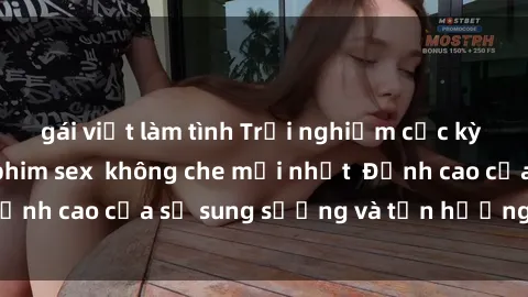 gái việt làm tình Trải nghiệm cực kỳ nóng bỏng trong phim sex  không che mới nhất  Đỉnh cao của sự sung sướng và tận hưởng chân thật