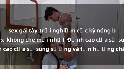sex gái tây Trải nghiệm cực kỳ nóng bỏng trong phim sex  không che mới nhất  Đỉnh cao của sự sung sướng và tận hưởng chân thật