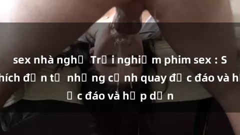 sex nhà nghỉ Trải nghiệm phim sex : Sự kích thích đến từ những cảnh quay độc đáo và hấp dẫn