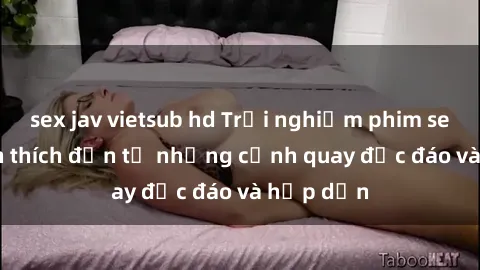 sex jav vietsub hd Trải nghiệm phim sex : Sự kích thích đến từ những cảnh quay độc đáo và hấp dẫn