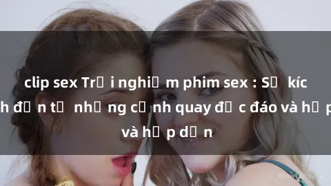 clip sex Trải nghiệm phim sex : Sự kích thích đến từ những cảnh quay độc đáo và hấp dẫn