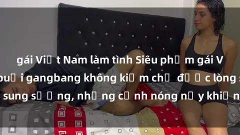 gái Việt Nam làm tình Siêu phẩm gái Việt tham gia trong buổi gangbang không kiềm chế được lòng sung sướng, những cảnh nóng nảy khiến ai cũng phải mãn nhãn