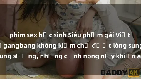 phim sex học sinh Siêu phẩm gái Việt tham gia trong buổi gangbang không kiềm chế được lòng sung sướng, những cảnh nóng nảy khiến ai cũng phải mãn nhãn