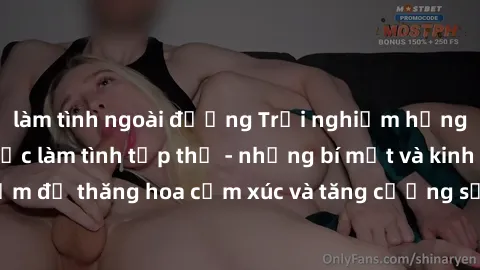 làm tình ngoài đường Trải nghiệm hứng khởi cùng với việc làm tình tập thể - những bí mật và kinh nghiệm để thăng hoa cảm xúc và tăng cường sự gắn kết trong mối quan hệ