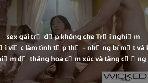 sex gái trẻ đẹp không che Trải nghiệm hứng khởi cùng với việc làm tình tập thể - những bí mật và kinh nghiệm để thăng hoa cảm xúc và tăng cường sự gắn kết trong mối quan hệ