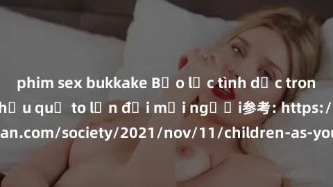 phim sex bukkake Bạo lực tình dục trong nhóm: nguy cơ và hậu quả to lớn đối mọi người参考: https://www.theguardian.com/society/2021/nov/11/children-as-young-as-four-are-being-sexually-abused-by-groups-i