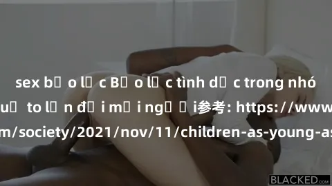 sex bạo lực Bạo lực tình dục trong nhóm: nguy cơ và hậu quả to lớn đối mọi người参考: https://www.theguardian.com/society/2021/nov/11/children-as-young-as-four-are-being-sexually-abused-by-groups-in-uk-