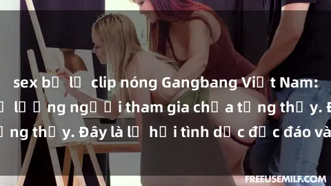 sex bị lộ clip nóng Gangbang Việt Nam: Kỷ lục mới với số lượng người tham gia chưa từng thấy. Đây là lễ hội tình dục độc đáo và gây sốc.