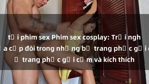 tải phim sex Phim sex cosplay: Trải nghiệm tuyệt vời của cặp đôi trong những bộ trang phục gợi cảm và kích thích