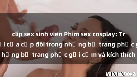 clip sex sinh viên Phim sex cosplay: Trải nghiệm tuyệt vời của cặp đôi trong những bộ trang phục gợi cảm và kích thích