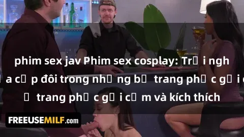 phim sex jav Phim sex cosplay: Trải nghiệm tuyệt vời của cặp đôi trong những bộ trang phục gợi cảm và kích thích