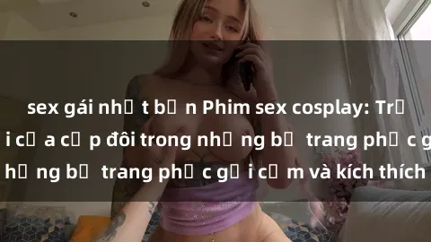 sex gái nhật bản Phim sex cosplay: Trải nghiệm tuyệt vời của cặp đôi trong những bộ trang phục gợi cảm và kích thích