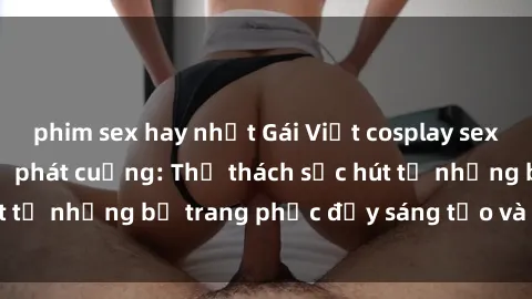 phim sex hay nhất Gái Việt cosplay sexy khiến fan hâm mộ phát cuồng: Thử thách sức hút từ những bộ trang phục đầy sáng tạo và quyến rũ!
