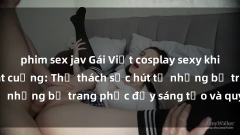 phim sex jav Gái Việt cosplay sexy khiến fan hâm mộ phát cuồng: Thử thách sức hút từ những bộ trang phục đầy sáng tạo và quyến rũ!