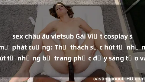 sex châu âu vietsub Gái Việt cosplay sexy khiến fan hâm mộ phát cuồng: Thử thách sức hút từ những bộ trang phục đầy sáng tạo và quyến rũ!