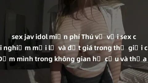 sex jav idol miễn phí Thú vị với sex cosplay anime: Trải nghiệm mới lạ và đắt giá trong thế giới cosplay! Đắm mình trong không gian hư cấu và thỏa mãn niềm đam mê của bạn!