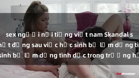sex người nổi tiếng việt nam Skandal sex giáo viên: Sự thật đằng sau việc học sinh bị lạm dụng tình dục trong trường học