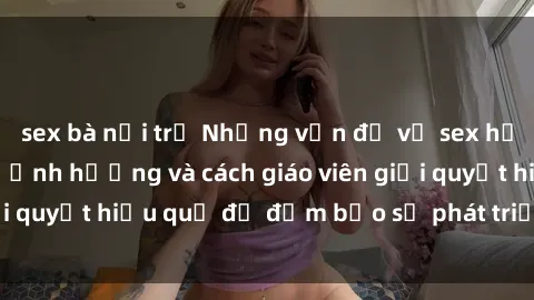sex bà nội trợ Những vấn đề về sex học sinh: Các yếu tố ảnh hưởng và cách giáo viên giải quyết hiệu quả để đảm bảo sự phát triển toàn diện.