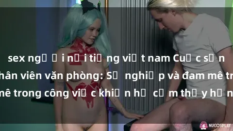 sex người nổi tiếng việt nam Cuộc sống tình dục của nhân viên văn phòng: Sự nghiệp và đam mê trong công việc khiến họ cảm thấy hứng thú với tình dục?