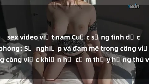 sex video việt nam Cuộc sống tình dục của nhân viên văn phòng: Sự nghiệp và đam mê trong công việc khiến họ cảm thấy hứng thú với tình dục?