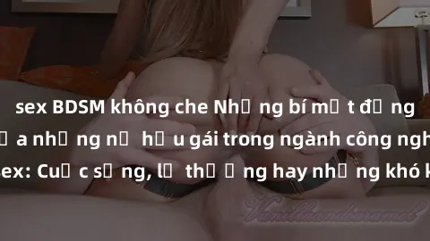 sex BDSM không che Những bí mật đằng sau cuộc sống của những nữ hầu gái trong ngành công nghiệp sex: Cuộc sống, lẽ thường hay những khó khăn mà họ phải đối mặt.