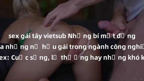 sex gái tây vietsub Những bí mật đằng sau cuộc sống của những nữ hầu gái trong ngành công nghiệp sex: Cuộc sống, lẽ thường hay những khó khăn mà họ phải đối mặt.
