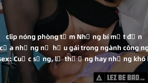 clip nóng phòng tắm Những bí mật đằng sau cuộc sống của những nữ hầu gái trong ngành công nghiệp sex: Cuộc sống, lẽ thường hay những khó khăn mà họ phải đối mặt.
