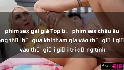phim sex gái già Top bộ phim sex châu âu nổi tiếng không thể bỏ qua khi tham gia vào thế giới giải trí đồng tính