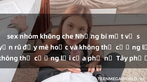 sex nhóm không che Những bí mật về sex gái Tây: Sự quyến rũ đầy mê hoặc và không thể cưỡng lại của phụ nữ Tây phương