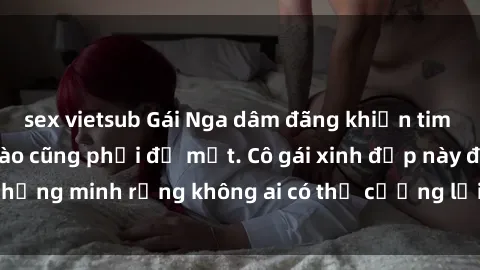 sex vietsub Gái Nga dâm đãng khiến tim bất cứ chàng trai nào cũng phải đỏ mặt. Cô gái xinh đẹp này đã chứng minh rằng không ai có thể cưỡng lại khi cô làm tình đắm say.