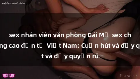sex nhân viên văn phòng Gái Mỹ sex chất lượng cao đến từ Việt Nam: Cuốn hút và đầy quyến rũ