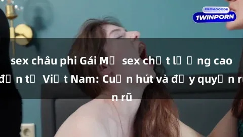 sex châu phi Gái Mỹ sex chất lượng cao đến từ Việt Nam: Cuốn hút và đầy quyến rũ