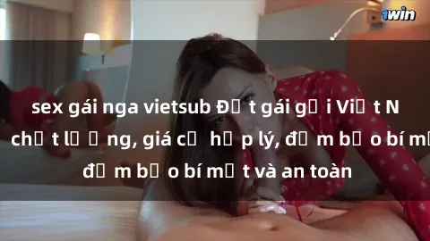 sex gái nga vietsub Đặt gái gọi Việt Nam: Dịch vụ chất lượng, giá cả hợp lý, đảm bảo bí mật và an toàn