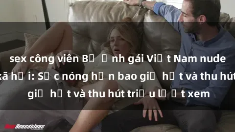 sex công viên Bộ ảnh gái Việt Nam nude gây sốt mạng xã hội: Sắc nóng hơn bao giờ hết và thu hút triệu lượt xem